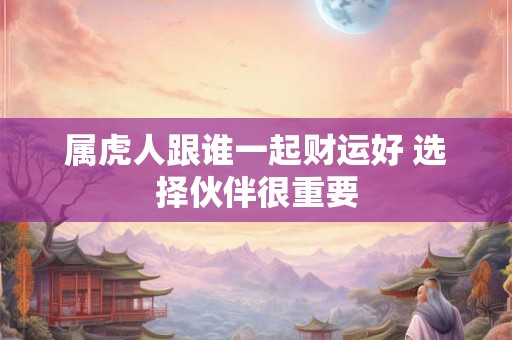 属虎人跟谁一起财运好 选择伙伴很重要 属虎人跟谁一起财运好 选择伙伴很重要