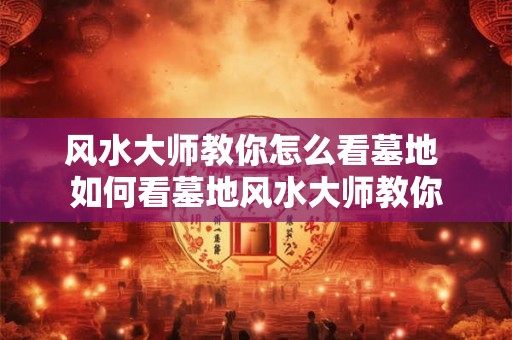 风水大师教你怎么看墓地 如何看墓地风水大师教你 风水大师教你怎么看墓地 如何看墓地风水大师教你