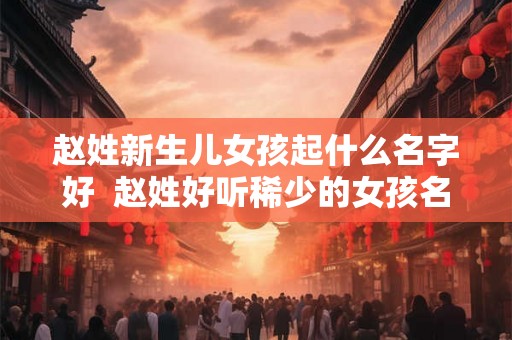 赵姓新生儿女孩起什么名字好  赵姓好听稀少的女孩名字