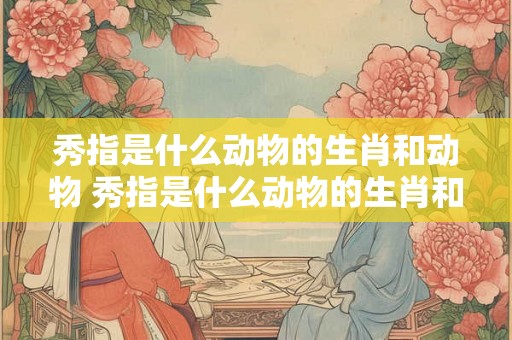 秀指是什么动物的生肖和动物 秀指是什么动物的生肖和动物图片