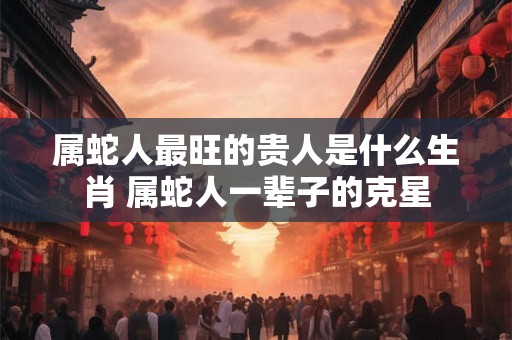 属蛇人最旺的贵人是什么生肖 属蛇人一辈子的克星