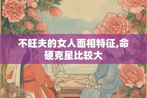 不旺夫的女人面相特征,命硬克星比较大