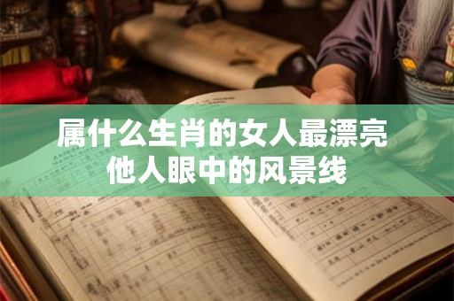 属什么生肖的女人最漂亮 他人眼中的风景线