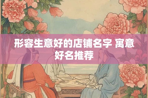 形容生意好的店铺名字 寓意好名推荐 形容生意好的店铺名字 寓意好名推荐
