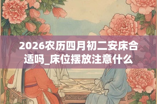 2026农历四月初二安床合适吗_床位摆放注意什么 2026农历四月初二安床合适吗_床位摆放注意什么
