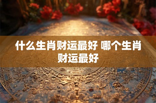 什么生肖财运最好 哪个生肖财运最好