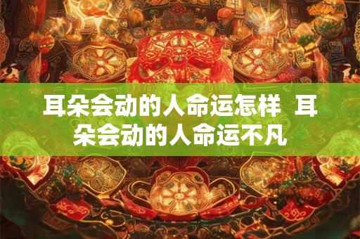 耳朵会动的人命运怎样 耳朵会动的人命运不凡 耳朵会动的人命运怎样 耳朵会动的人命运不凡