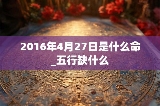 2016年4月27日是什么命_五行缺什么