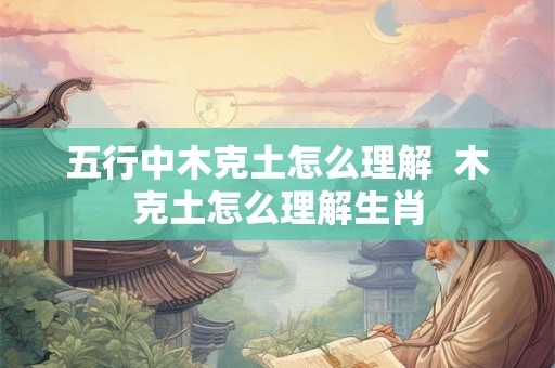 五行中木克土怎么理解  木克土怎么理解生肖