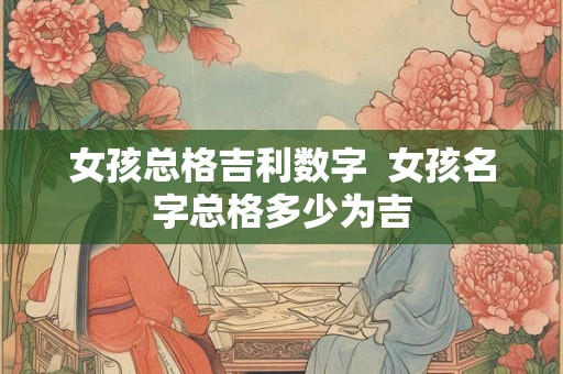 女孩总格吉利数字 女孩名字总格多少为吉 女孩总格吉利数字 女孩名字总格多少为吉