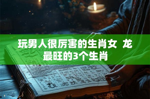 玩男人很厉害的生肖女  龙最旺的3个生肖