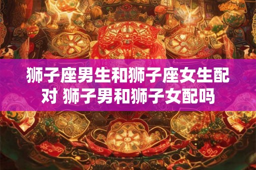 狮子座男生和狮子座女生配对 狮子男和狮子女配吗