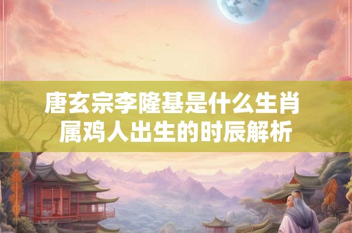 唐玄宗李隆基是什么生肖 属鸡人出生的时辰解析