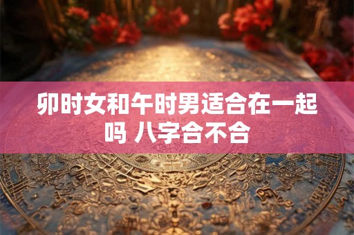 卯时女和午时男适合在一起吗 八字合不合 卯时女和午时男适合在一起吗 八字合不合