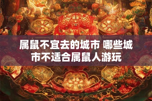 属鼠不宜去的城市 哪些城市不适合属鼠人游玩 属鼠不宜去的城市 哪些城市不适合属鼠人游玩