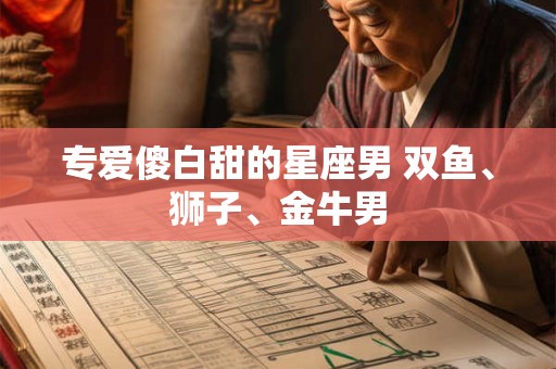 专爱傻白甜的星座男 双鱼、狮子、金牛男 专爱傻白甜的星座男 双鱼、狮子、金牛男