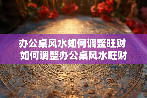 办公桌风水如何调整旺财 如何调整办公桌风水旺财