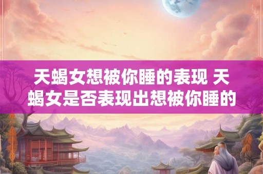 天蝎女想被你睡的表现 天蝎女是否表现出想被你睡的迹象