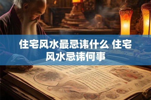 住宅风水最忌讳什么 住宅风水忌讳何事