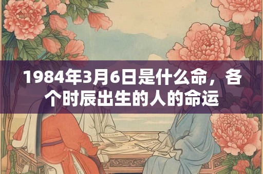 1984年3月6日是什么命,各个时辰出生的人的命运 1984年3月6日是什么命,各个时辰出生的人的命运