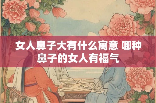 女人鼻子大有什么寓意 哪种鼻子的女人有福气