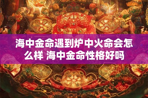 海中金命遇到炉中火命会怎么样 海中金命性格好吗