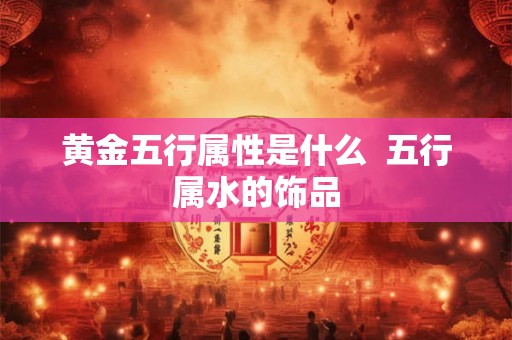 黄金五行属性是什么  五行属水的饰品