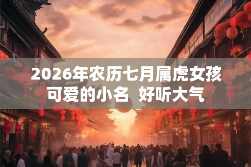 2026年农历七月属虎女孩可爱的小名 好听大气 2026年农历七月属虎女孩可爱的小名 好听大气