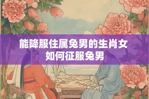 能降服住属兔男的生肖女 如何征服兔男
