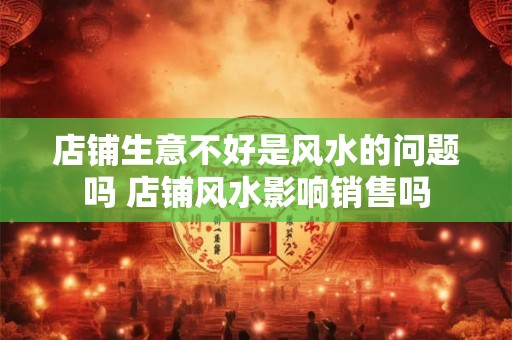 店铺生意不好是风水的问题吗 店铺风水影响销售吗 店铺生意不好是风水的问题吗 店铺风水影响销售吗