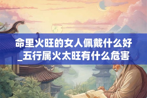 命里火旺的女人佩戴什么好_五行属火太旺有什么危害