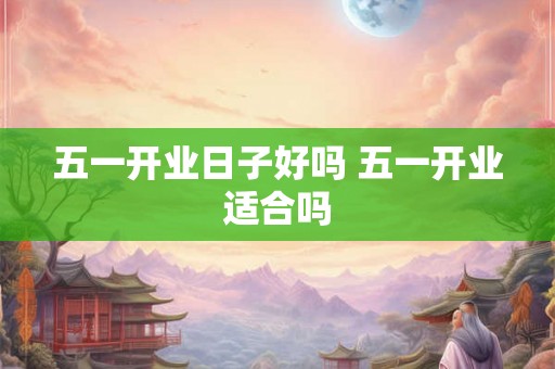 五一开业日子好吗 五一开业适合吗 五一开业日子好吗 五一开业适合吗