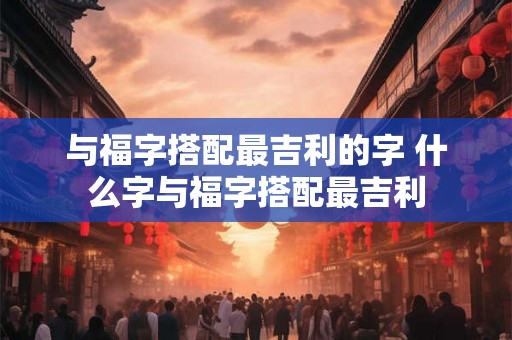 与福字搭配最吉利的字 什么字与福字搭配最吉利 与福字搭配最吉利的字 什么字与福字搭配最吉利