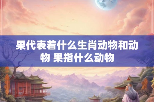 果代表着什么生肖动物和动物 果指什么动物