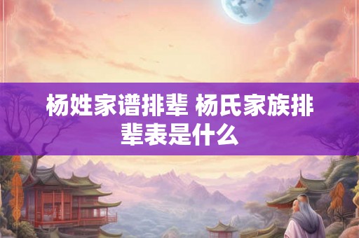 杨姓家谱排辈 杨氏家族排辈表是什么