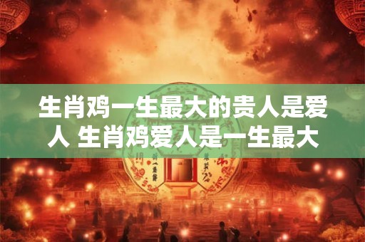 生肖鸡一生最大的贵人是爱人 生肖鸡爱人是一生最大贵人