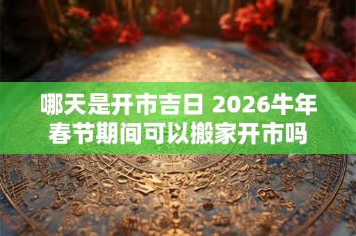 哪天是开市吉日 2026牛年春节期间可以搬家开市吗