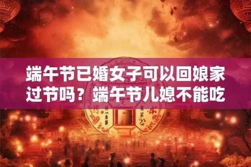 端午节已婚女子可以回娘家过节吗？端午节儿媳不能吃娘家粽吗？