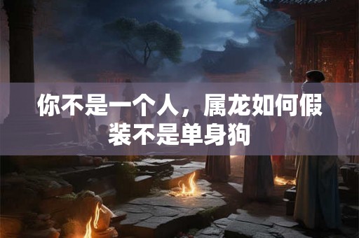 你不是一个人，属龙如何假装不是单身狗