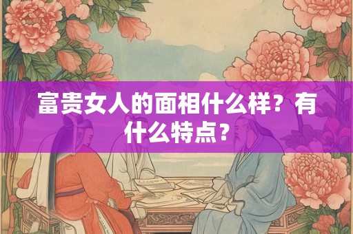 富贵女人的面相什么样?有什么特点? 富贵女人的面相什么样?有什么特点?