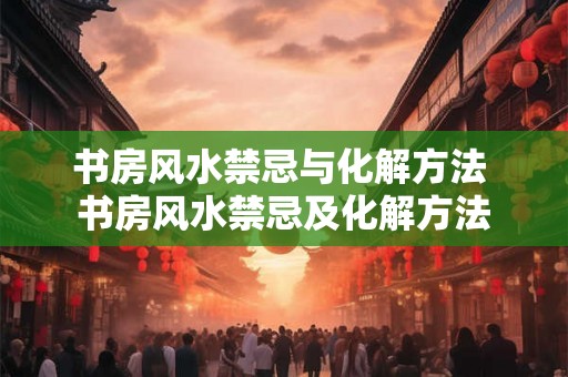 书房风水禁忌与化解方法 书房风水禁忌及化解方法
