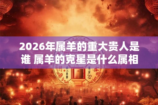 2026年属羊的重大贵人是谁 属羊的克星是什么属相