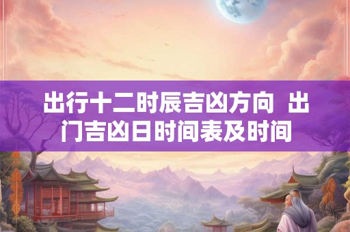 出行十二时辰吉凶方向  出门吉凶日时间表及时间