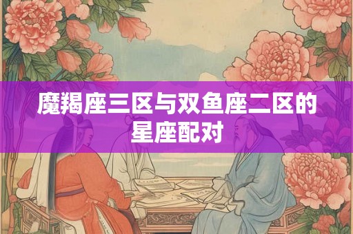 魔羯座三区与双鱼座二区的星座配对