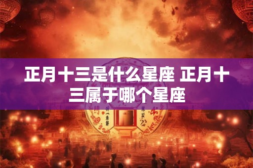 正月十三是什么星座 正月十三属于哪个星座 正月十三是什么星座 正月十三属于哪个星座