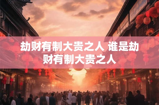 劫财有制大贵之人 谁是劫财有制大贵之人 劫财有制大贵之人 谁是劫财有制大贵之人