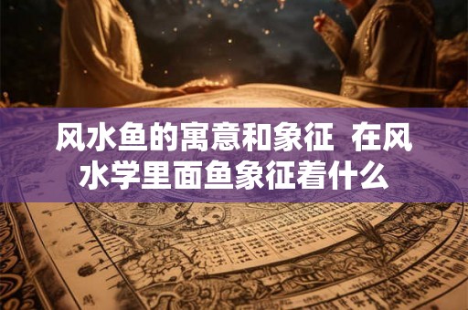 风水鱼的寓意和象征  在风水学里面鱼象征着什么