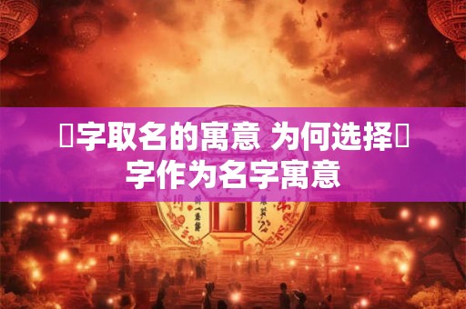 燚字取名的寓意 为何选择燚字作为名字寓意