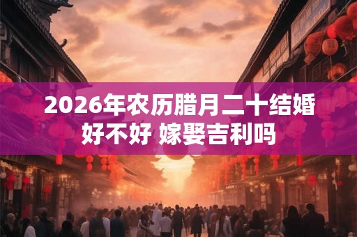 2026年农历腊月二十结婚好不好 嫁娶吉利吗