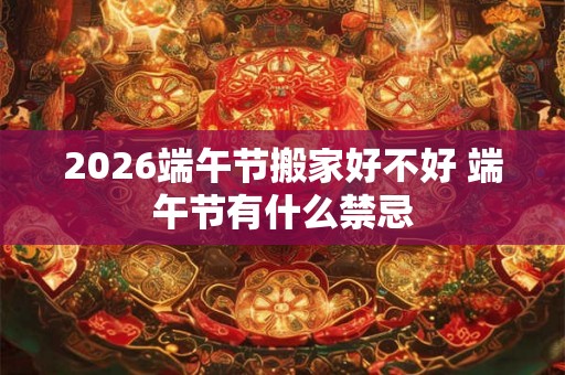 2026端午节搬家好不好 端午节有什么禁忌